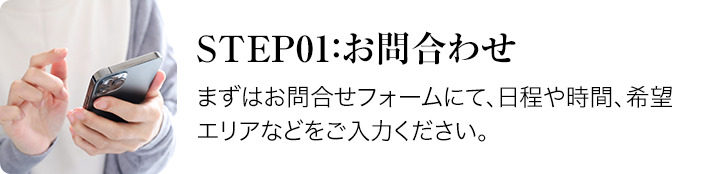 step01:お問合せーまずはお問合せフォームにて、日程や時間、希望エリアなどをご入力ください。